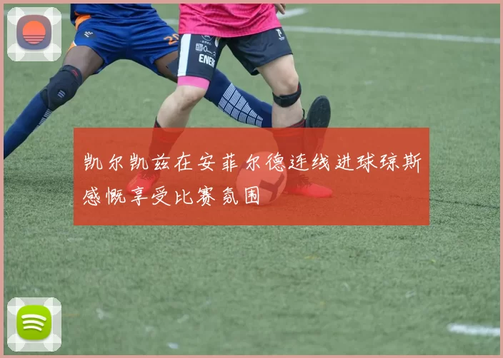 凯尔凯兹在安菲尔德连线进球琼斯感慨享受比赛氛围