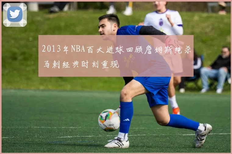 2013年NBA百大进球回顾詹姆斯绝杀马刺经典时刻重现