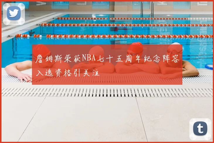 詹姆斯荣获NBA七十五周年纪念阵容入选资格引关注