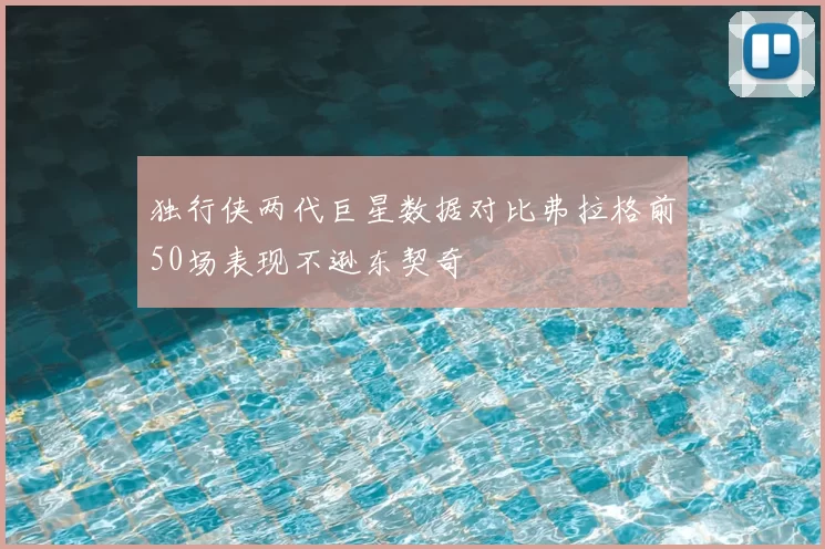 独行侠两代巨星数据对比弗拉格前50场表现不逊东契奇