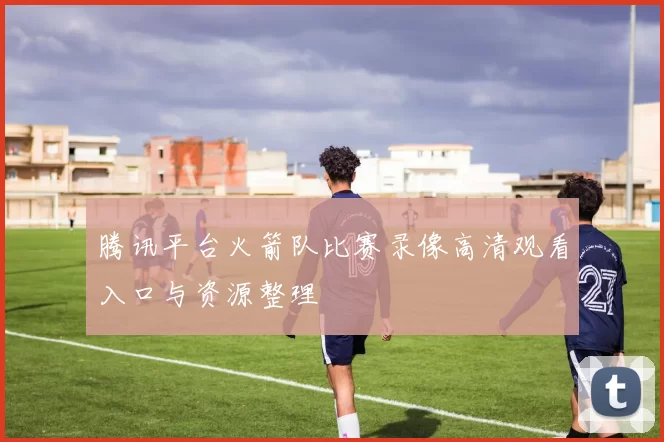 腾讯平台火箭队比赛录像高清观看入口与资源整理