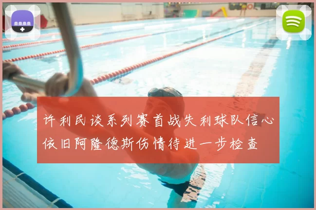 许利民谈系列赛首战失利球队信心依旧阿隆德斯伤情待进一步检查
