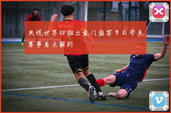 央视世界杯推出豪门盛宴节目带来赛事看点解析