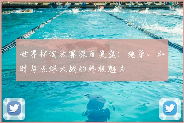 世界杯淘汰赛深度复盘:绝杀、加时与点球大战的终极魅力