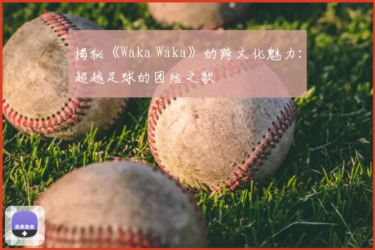 揭秘《Waka Waka》的跨文化魅力:超越足球的团结之歌