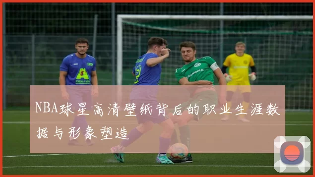 NBA球星高清壁纸背后的职业生涯数据与形象塑造