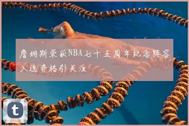 詹姆斯荣获NBA七十五周年纪念阵容入选资格引关注