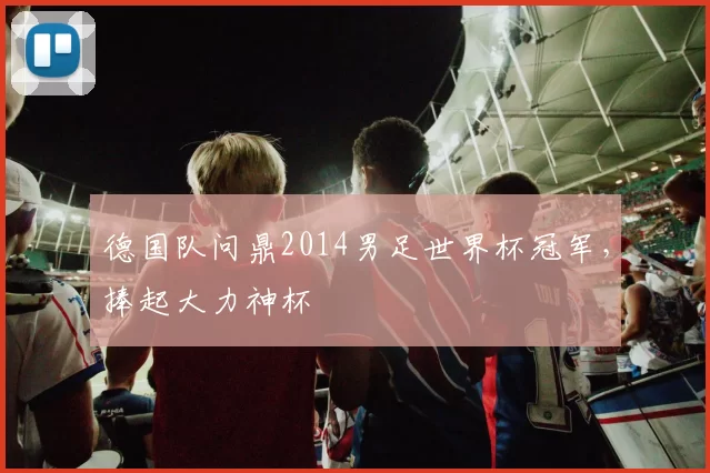 德国队问鼎2014男足世界杯冠军，捧起大力神杯
